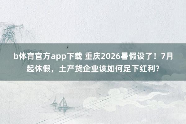 b体育官方app下载 重庆2026暑假设了！7月起休假，土产货企业该如何足下红利？