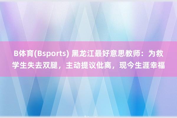 B体育(Bsports) 黑龙江最好意思教师：为救学生失去双腿，主动提议仳离，现今生涯幸福