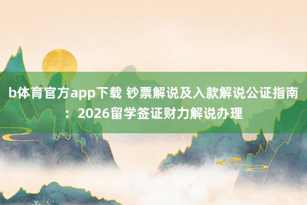 b体育官方app下载 钞票解说及入款解说公证指南：2026留学签证财力解说办理
