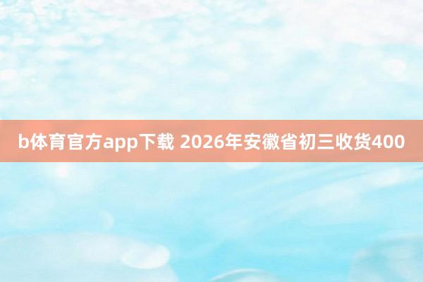 b体育官方app下载 2026年安徽省初三收货400