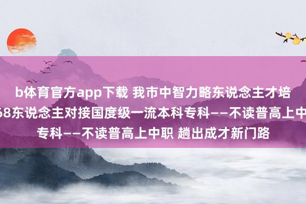 b体育官方app下载 我市中智力略东说念主才培养试点，首批录取68东说念主对接国度级一流本科专科——不读普高上中职 趟出成才新门路