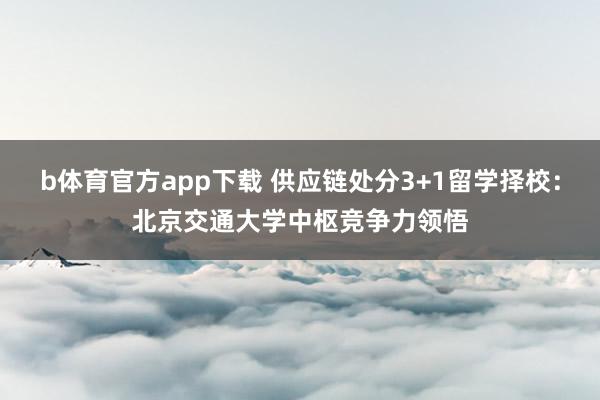 b体育官方app下载 供应链处分3+1留学择校：北京交通大学中枢竞争力领悟
