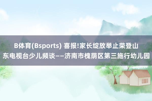B体育(Bsports) 喜报!家长绽放举止荣登山东电视台少儿频谈——济南市槐荫区第三施行幼儿园