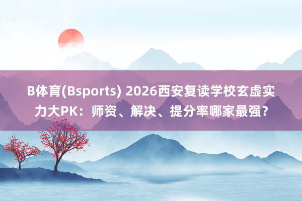 B体育(Bsports) 2026西安复读学校玄虚实力大PK：师资、解决、提分率哪家最强？