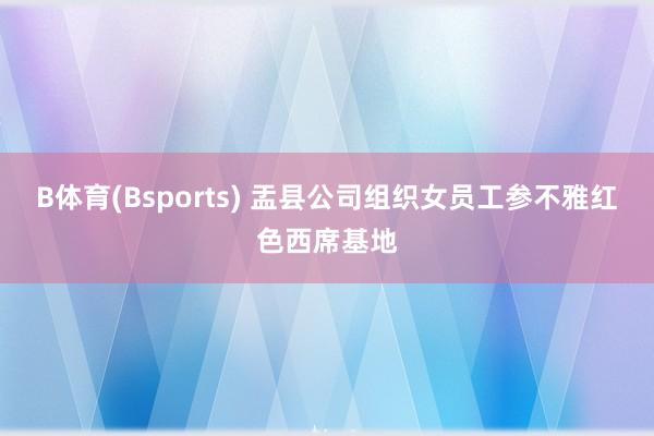 B体育(Bsports) 盂县公司组织女员工参不雅红色西席基地