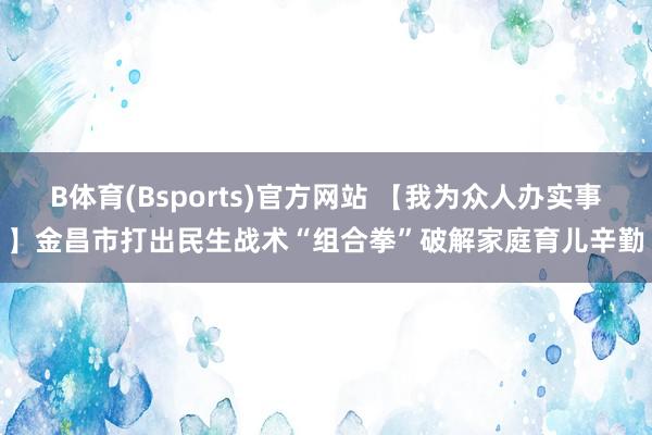 B体育(Bsports)官方网站 【我为众人办实事】金昌市打出民生战术“组合拳”破解家庭育儿辛勤