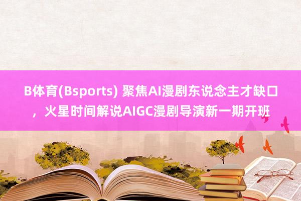 B体育(Bsports) 聚焦AI漫剧东说念主才缺口，火星时间解说AIGC漫剧导演新一期开班