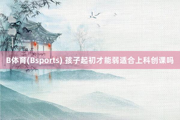 B体育(Bsports) 孩子起初才能弱适合上科创课吗