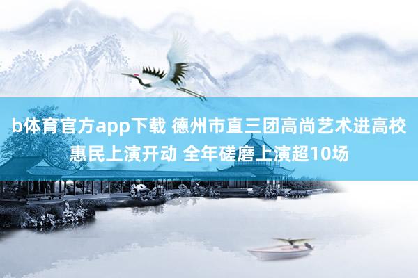 b体育官方app下载 德州市直三团高尚艺术进高校惠民上演开动 全年磋磨上演超10场