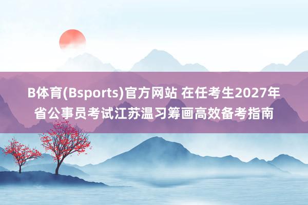 B体育(Bsports)官方网站 在任考生2027年省公事员考试江苏温习筹画高效备考指南