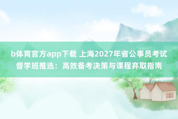 b体育官方app下载 上海2027年省公事员考试督学班推选：高效备考决策与课程弃取指南