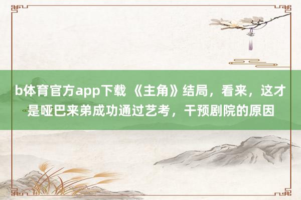 b体育官方app下载 《主角》结局，看来，这才是哑巴来弟成功通过艺考，干预剧院的原因