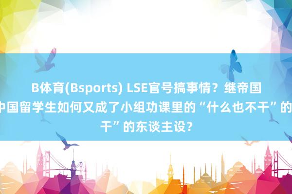 B体育(Bsports) LSE官号搞事情？继帝国理工后，中国留学生如何又成了小组功课里的“什么也不干”的东谈主设？