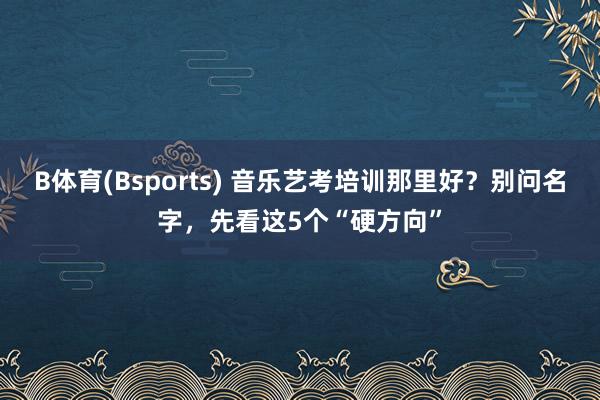 B体育(Bsports) 音乐艺考培训那里好？别问名字，先看这5个“硬方向”