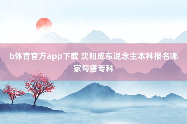 b体育官方app下载 沈阳成东说念主本科报名哪家勾搭专科