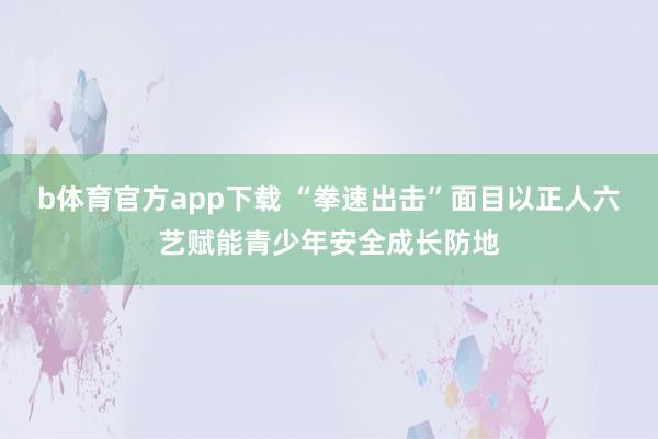 b体育官方app下载 “拳速出击”面目以正人六艺赋能青少年安全成长防地