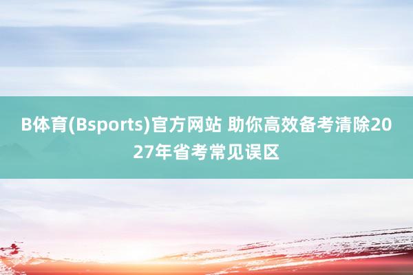 B体育(Bsports)官方网站 助你高效备考清除2027年省考常见误区