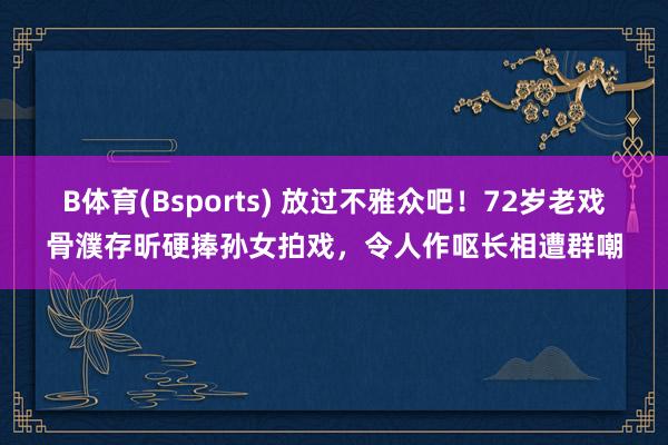 B体育(Bsports) 放过不雅众吧！72岁老戏骨濮存昕硬捧孙女拍戏，令人作呕长相遭群嘲