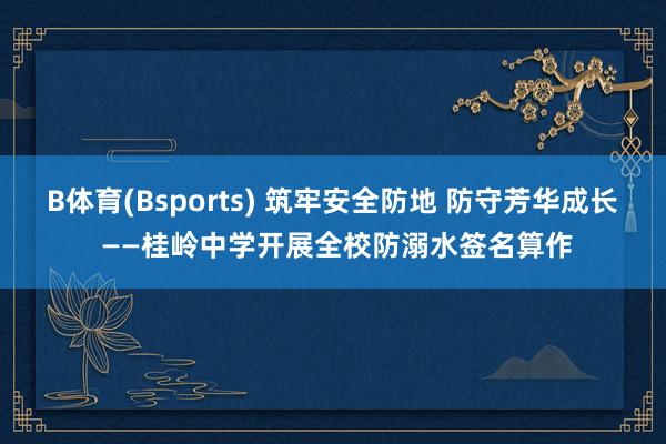 B体育(Bsports) 筑牢安全防地 防守芳华成长 ——桂岭中学开展全校防溺水签名算作