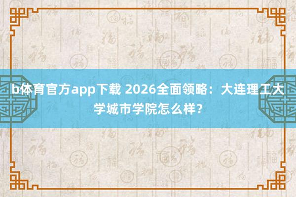 b体育官方app下载 2026全面领略：大连理工大学城市学院怎么样？