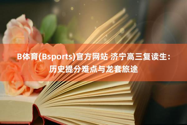 B体育(Bsports)官方网站 济宁高三复读生：历史提分难点与龙套旅途