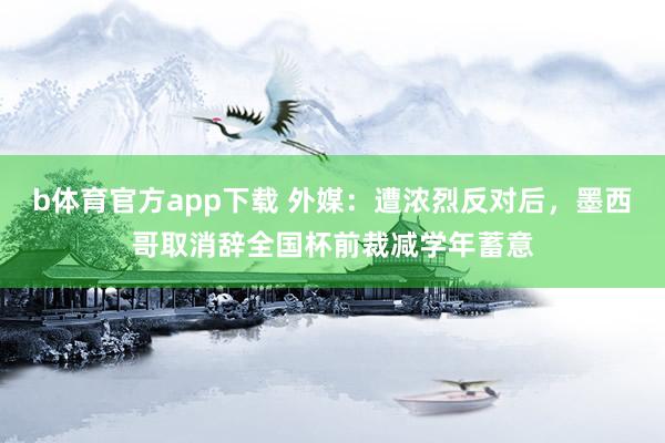 b体育官方app下载 外媒：遭浓烈反对后，墨西哥取消辞全国杯前裁减学年蓄意