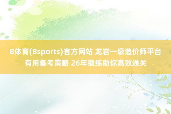 B体育(Bsports)官方网站 龙岩一级造价师平台有用备考策略 26年锻练助你高效通关