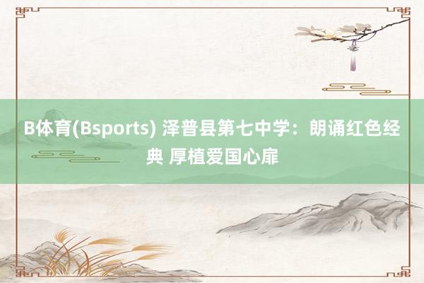 B体育(Bsports) 泽普县第七中学：朗诵红色经典 厚植爱国心扉