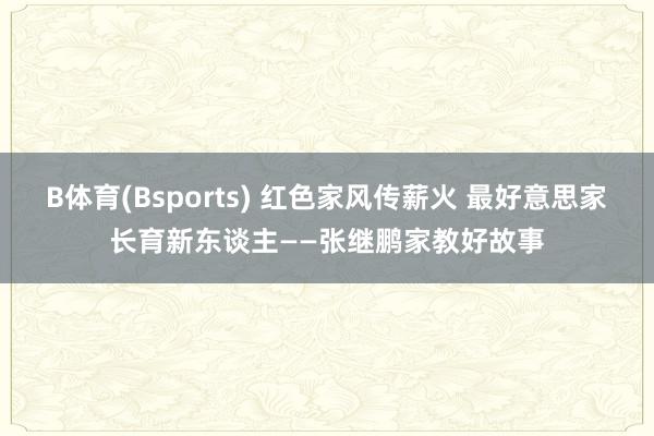 B体育(Bsports) 红色家风传薪火 最好意思家长育新东谈主——张继鹏家教好故事