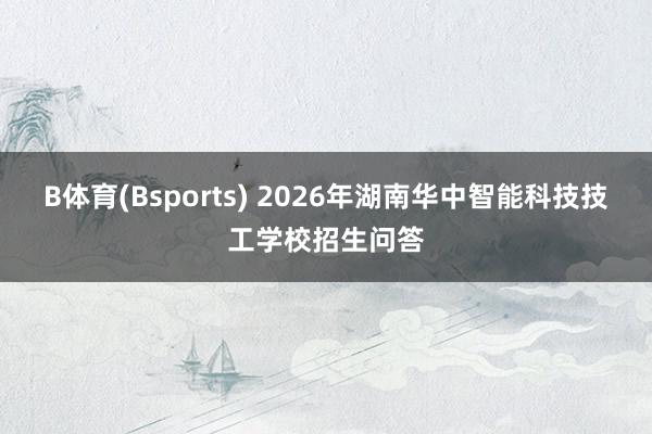 B体育(Bsports) 2026年湖南华中智能科技技工学校招生问答