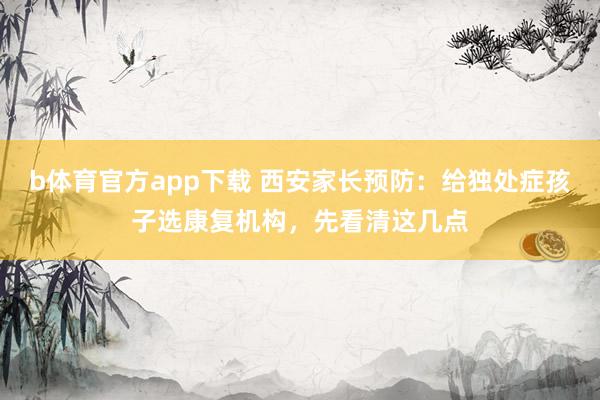 b体育官方app下载 西安家长预防：给独处症孩子选康复机构，先看清这几点