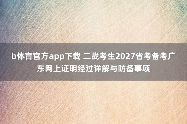 b体育官方app下载 二战考生2027省考备考广东网上证明经过详解与防备事项