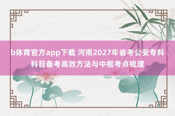 b体育官方app下载 河南2027年省考公安专科科目备考高效方法与中枢考点梳理