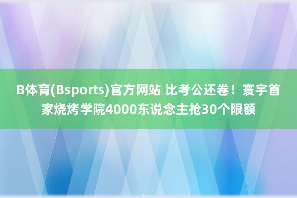 B体育(Bsports)官方网站 比考公还卷！寰宇首家烧烤学院4000东说念主抢30个限额