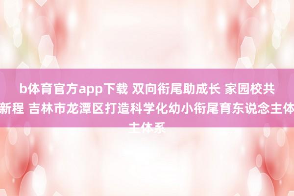 b体育官方app下载 双向衔尾助成长 家园校共启新程 吉林市龙潭区打造科学化幼小衔尾育东说念主体系