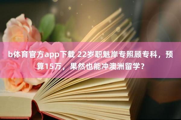 b体育官方app下载 22岁职魁岸专照顾专科，预算15万，果然也能冲澳洲留学？