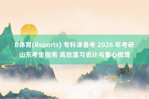 B体育(Bsports) 专科课备考 2026 年考研山东考生指南 高效温习诡计与重心梳理