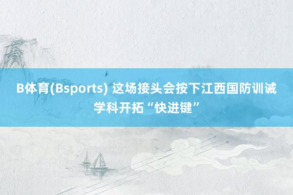 B体育(Bsports) 这场接头会按下江西国防训诫学科开拓“快进键”