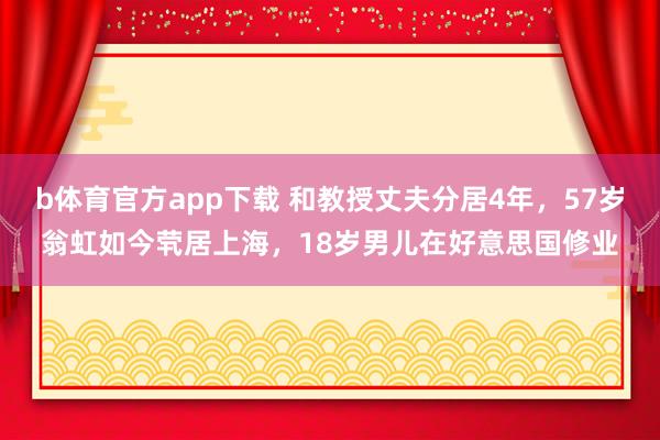 b体育官方app下载 和教授丈夫分居4年，57岁翁虹如今茕居上海，18岁男儿在好意思国修业