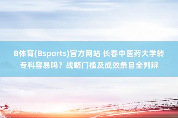 B体育(Bsports)官方网站 长春中医药大学转专科容易吗？战略门槛及成效条目全判辨