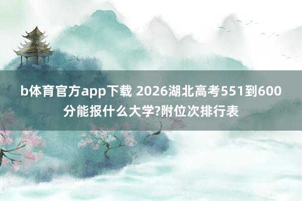 b体育官方app下载 2026湖北高考551到600分能报什么大学?附位次排行表