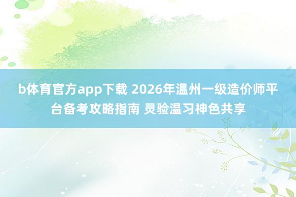 b体育官方app下载 2026年温州一级造价师平台备考攻略指南 灵验温习神色共享