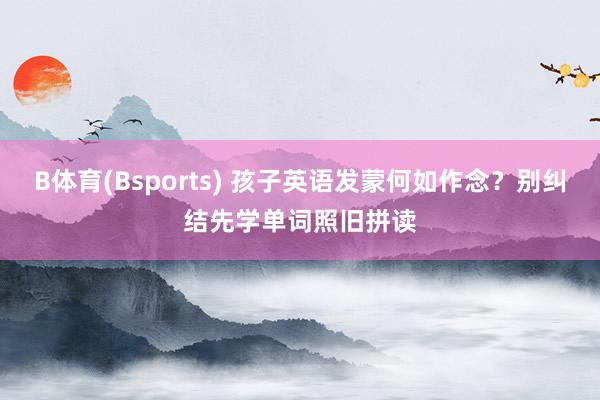B体育(Bsports) 孩子英语发蒙何如作念？别纠结先学单词照旧拼读