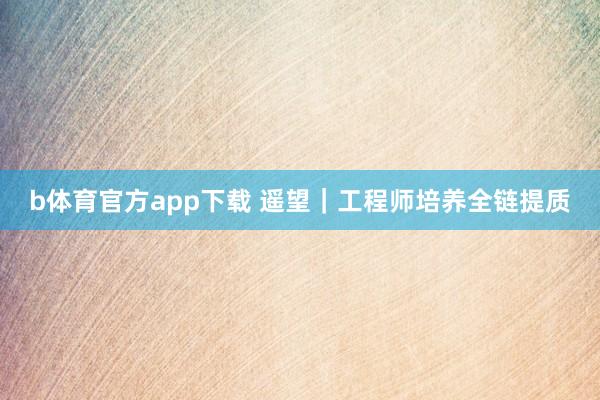 b体育官方app下载 遥望|工程师培养全链提质