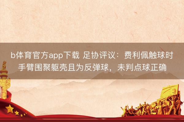 b体育官方app下载 足协评议：费利佩触球时手臂围聚躯壳且为反弹球，未判点球正确