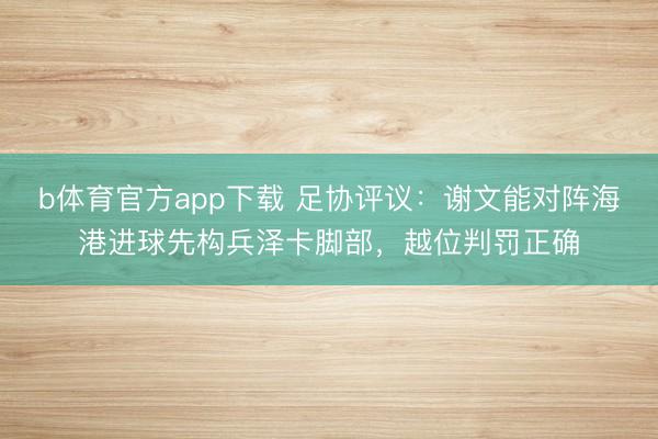 b体育官方app下载 足协评议：谢文能对阵海港进球先构兵泽卡脚部，越位判罚正确