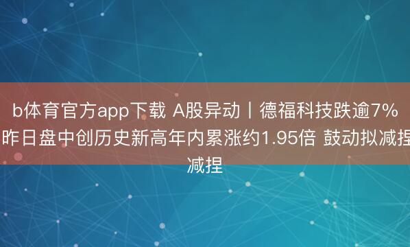 b体育官方app下载 A股异动丨德福科技跌逾7% 昨日盘中创历史新高年内累涨约1.95倍 鼓动拟减捏