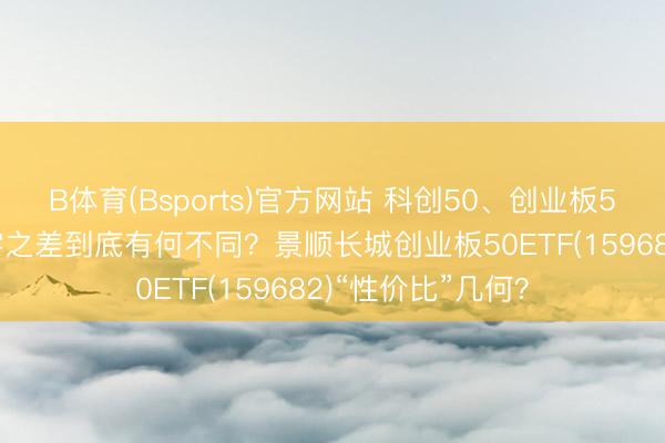 B体育(Bsports)官方网站 科创50、创业板50、双创50，一字之差到底有何不同？景顺长城创业板50ETF(159682)“性价比”几何？