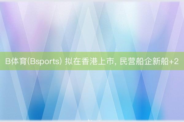 B体育(Bsports) 拟在香港上市， 民营船企新船+2