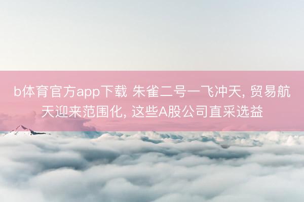b体育官方app下载 朱雀二号一飞冲天， 贸易航天迎来范围化， 这些A股公司直采选益